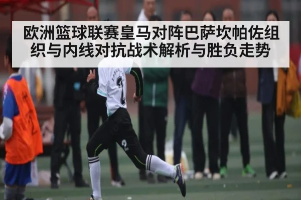欧洲篮球联赛皇马对阵巴萨坎帕佐组织与内线对抗战术解析与胜负走势